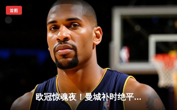 欧冠惊魂夜！曼城补时绝平拜仁，哈兰德失点后终场救主