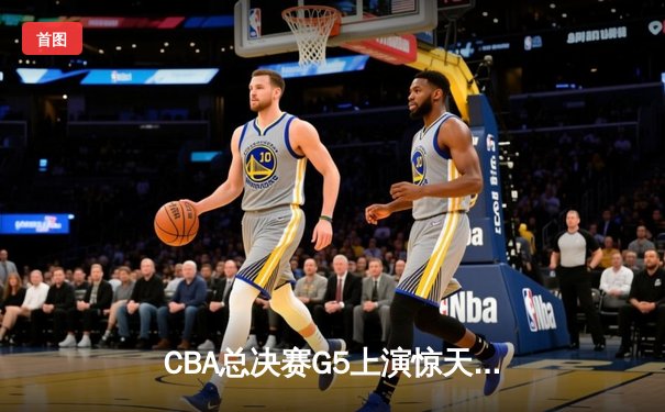 CBA总决赛G5上演惊天逆转 辽宁本钢加时险胜广东宏远卫冕成功
